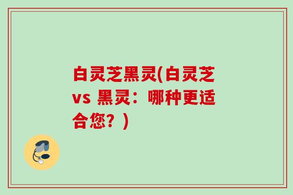 白灵芝黑灵(白灵芝 vs 黑灵:哪种更适合您?) 白灵芝黑灵(白灵芝 vs 黑灵:哪种更适合您?)