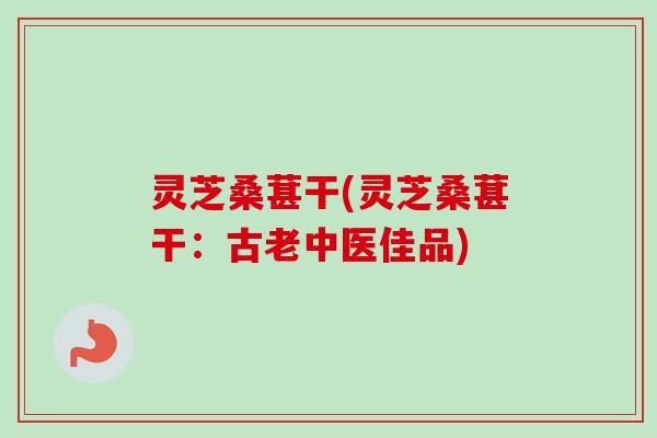 灵芝桑葚干(灵芝桑葚干:古老中医佳品) 灵芝桑葚干(灵芝桑葚干:古老中医佳品)