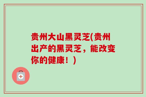 贵州大山黑灵芝(贵州出产的黑灵芝，能改变你的健康！)