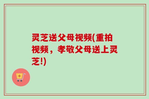 灵芝送父母视频(重拍视频，孝敬父母送上灵芝!)