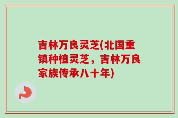 吉林万良灵芝(北国重镇种植灵芝，吉林万良家族传承八十年)