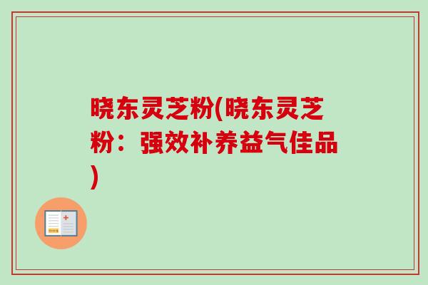 晓东灵芝粉(晓东灵芝粉:强效补养益气佳品) 晓东灵芝粉(晓东灵芝粉:强效补养益气佳品)