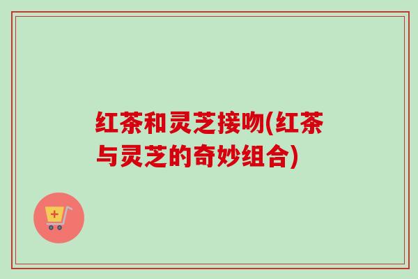 红茶和灵芝接吻(红茶与灵芝的奇妙组合)