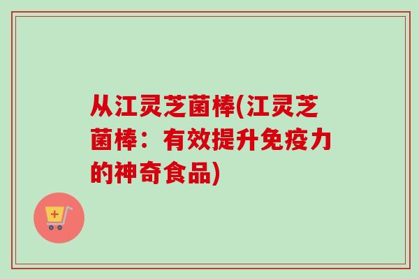 从江灵芝菌棒(江灵芝菌棒：有效提升免疫力的神奇食品)