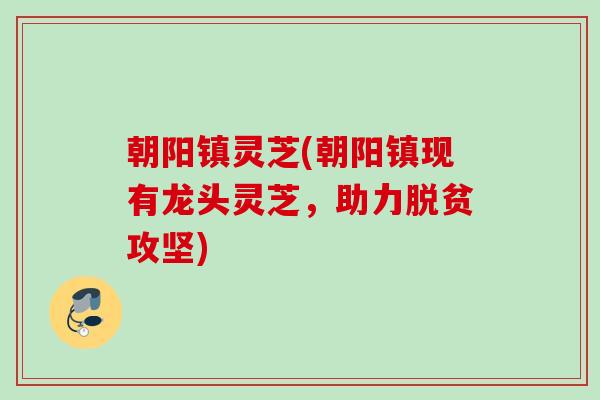 朝阳镇灵芝(朝阳镇现有龙头灵芝,助力脱贫攻坚) 朝阳镇灵芝(朝阳镇现有龙头灵芝,助力脱贫攻坚)