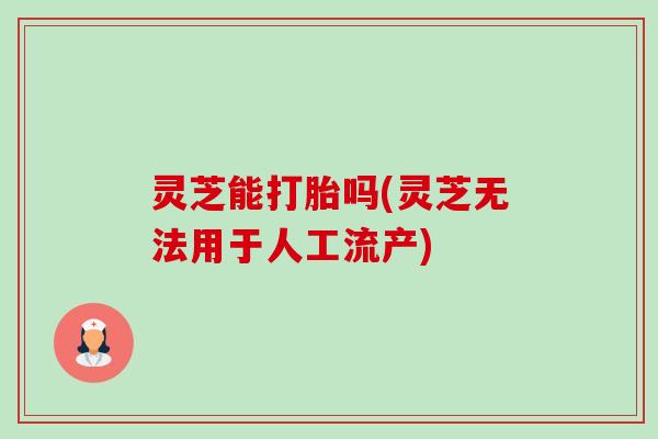 灵芝能打胎吗(灵芝无法用于人工流产) 灵芝能打胎吗(灵芝无法用于人工流产)