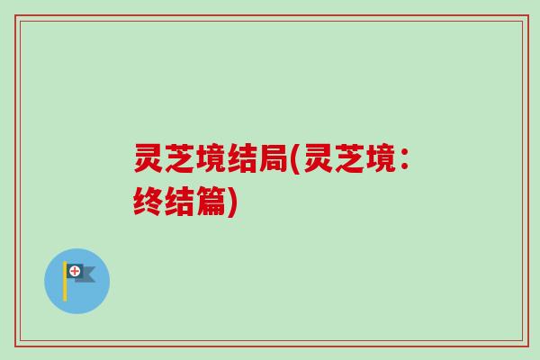 灵芝境结局(灵芝境:终结篇) 灵芝境结局(灵芝境:终结篇)