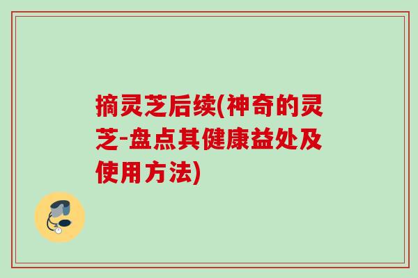 摘灵芝后续(神奇的灵芝-盘点其健康益处及使用方法) 摘灵芝后续(神奇的灵芝-盘点其健康益处及使用方法)