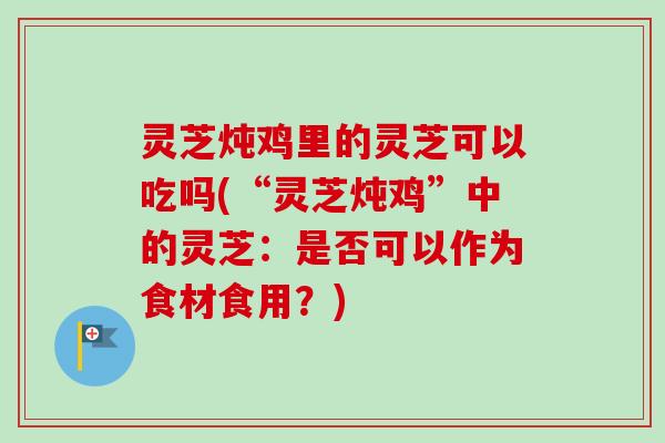 灵芝炖鸡里的灵芝可以吃吗(“灵芝炖鸡”中的灵芝:是否可以作为食材食用?) 灵芝炖鸡里的灵芝可以吃吗(“灵芝炖鸡”中的灵芝:是否可以作为食材食用?)