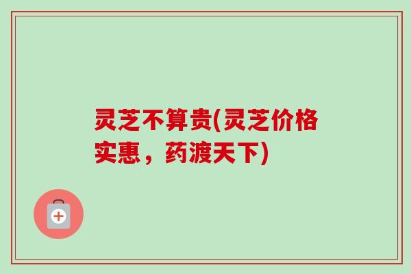 灵芝不算贵(灵芝价格实惠,药渡天下) 灵芝不算贵(灵芝价格实惠,药渡天下)