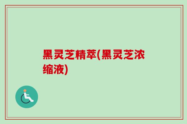 黑灵芝精萃(黑灵芝浓缩液)