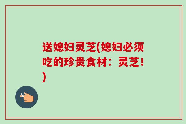 送媳妇灵芝(媳妇必须吃的珍贵食材:灵芝!) 送媳妇灵芝(媳妇必须吃的珍贵食材:灵芝!)