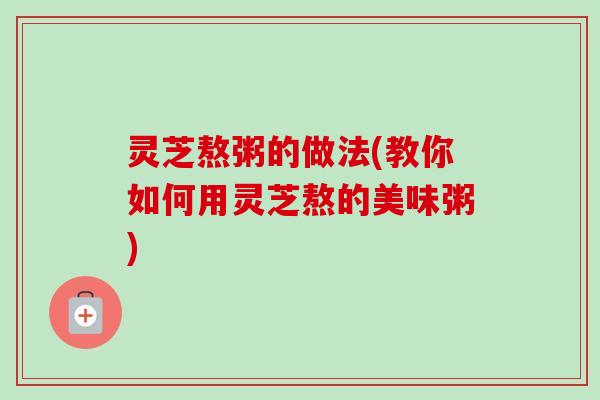 灵芝熬粥的做法(教你如何用灵芝熬的美味粥) 灵芝熬粥的做法(教你如何用灵芝熬的美味粥)