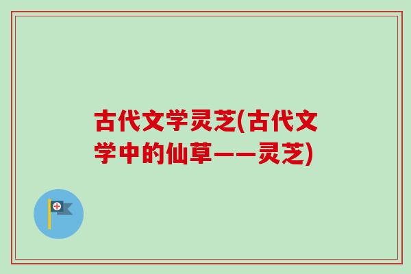 古代文学灵芝(古代文学中的仙草——灵芝) 古代文学灵芝(古代文学中的仙草——灵芝)
