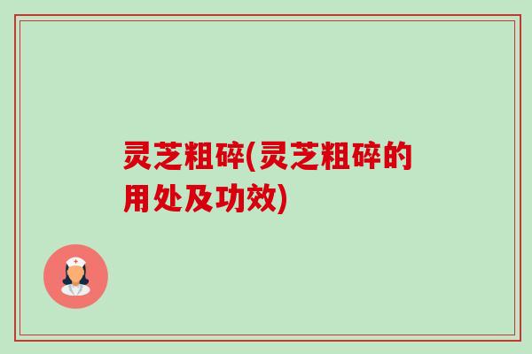 灵芝粗碎(灵芝粗碎的用处及功效)