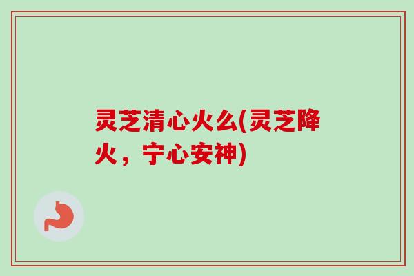 灵芝清心火么(灵芝降火,宁心安神) 灵芝清心火么(灵芝降火,宁心安神)