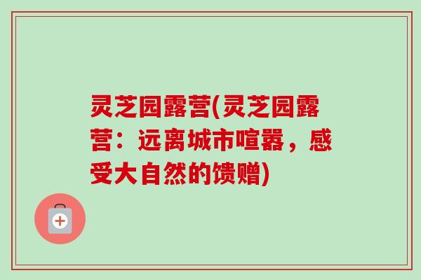 灵芝园露营(灵芝园露营:远离城市喧嚣,感受大自然的馈赠) 灵芝园露营(灵芝园露营:远离城市喧嚣,感受大自然的馈赠)