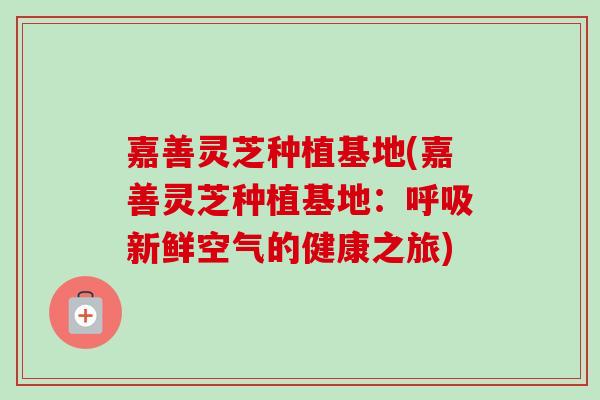 嘉善灵芝种植基地(嘉善灵芝种植基地:新鲜空气的健康之旅) 嘉善灵芝种植基地(嘉善灵芝种植基地:新鲜空气的健康之旅)