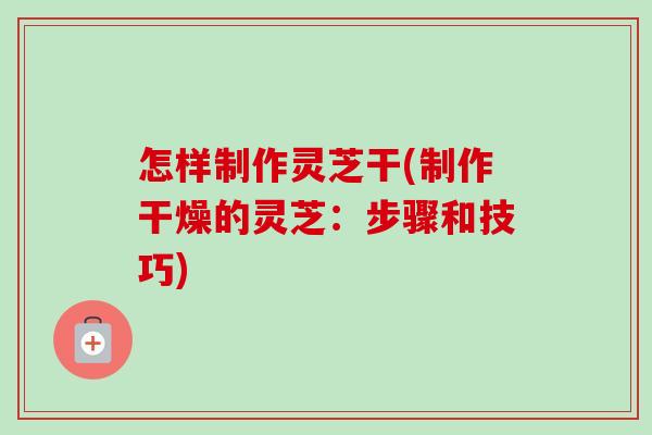 怎样制作灵芝干(制作干燥的灵芝:步骤和技巧) 怎样制作灵芝干(制作干燥的灵芝:步骤和技巧)