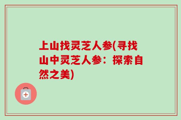 上山找灵芝人参(寻找山中灵芝人参:探索自然之美) 上山找灵芝人参(寻找山中灵芝人参:探索自然之美)