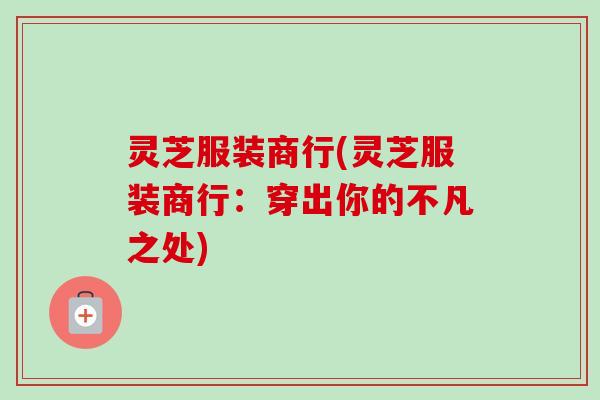 灵芝服装商行(灵芝服装商行:穿出你的不凡之处) 灵芝服装商行(灵芝服装商行:穿出你的不凡之处)