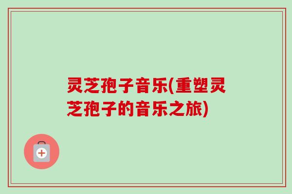 灵芝孢子音乐(重塑灵芝孢子的音乐之旅) 灵芝孢子音乐(重塑灵芝孢子的音乐之旅)