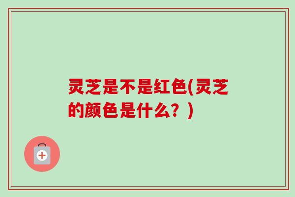 灵芝是不是红色(灵芝的颜色是什么?) 灵芝是不是红色(灵芝的颜色是什么?)