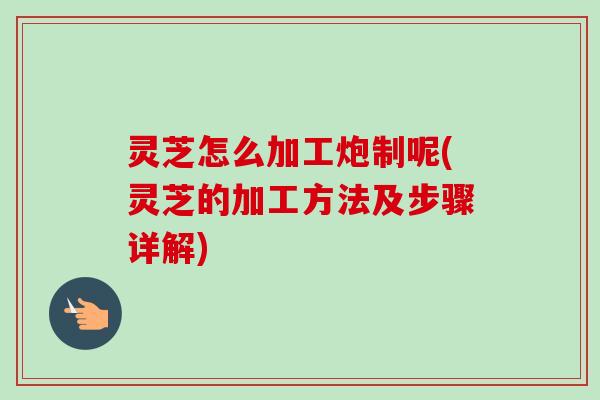 灵芝怎么加工炮制呢(灵芝的加工方法及步骤详解) 灵芝怎么加工炮制呢(灵芝的加工方法及步骤详解)