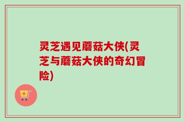 灵芝遇见蘑菇大侠(灵芝与蘑菇大侠的奇幻冒险) 灵芝遇见蘑菇大侠(灵芝与蘑菇大侠的奇幻冒险)
