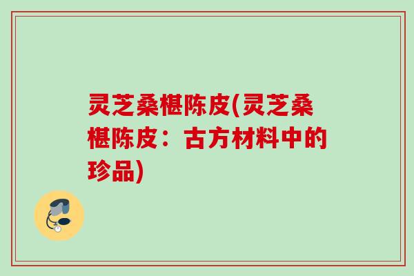 灵芝桑椹陈皮(灵芝桑椹陈皮:古方材料中的珍品) 灵芝桑椹陈皮(灵芝桑椹陈皮:古方材料中的珍品)