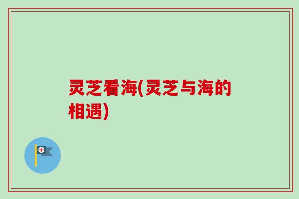 灵芝看海(灵芝与海的相遇) 灵芝看海(灵芝与海的相遇)