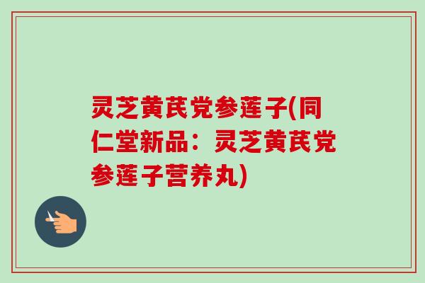 灵芝黄芪党参莲子(同仁堂新品：灵芝黄芪党参莲子营养丸)