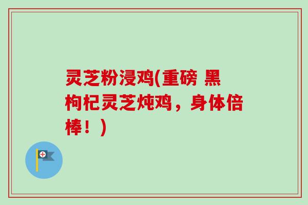 灵芝粉浸鸡(重磅 黑枸杞灵芝炖鸡,身体倍棒!) 灵芝粉浸鸡(重磅 黑枸杞灵芝炖鸡,身体倍棒!)