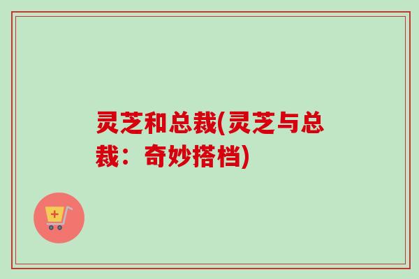 灵芝和总裁(灵芝与总裁:奇妙搭档) 灵芝和总裁(灵芝与总裁:奇妙搭档)