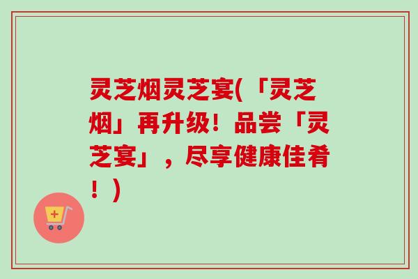灵芝烟灵芝宴(「灵芝烟」再升级！品尝「灵芝宴」，尽享健康佳肴！)
