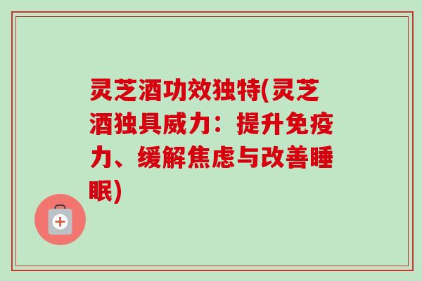 灵芝酒功效独特(灵芝酒独具威力：提升免疫力、缓解与改善)