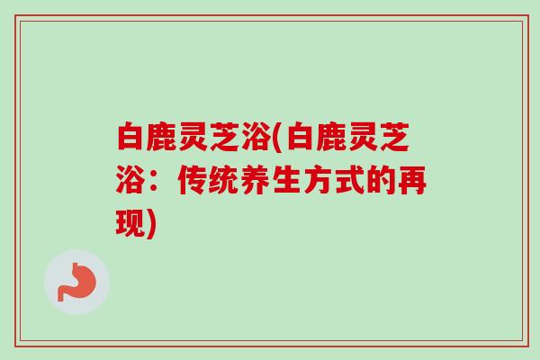 白鹿灵芝浴(白鹿灵芝浴:传统养生方式的再现) 白鹿灵芝浴(白鹿灵芝浴:传统养生方式的再现)