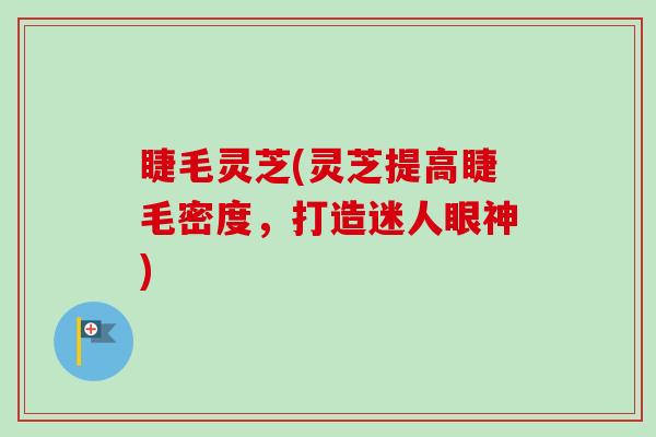睫毛灵芝(灵芝提高睫毛密度,打造迷人眼神) 睫毛灵芝(灵芝提高睫毛密度,打造迷人眼神)