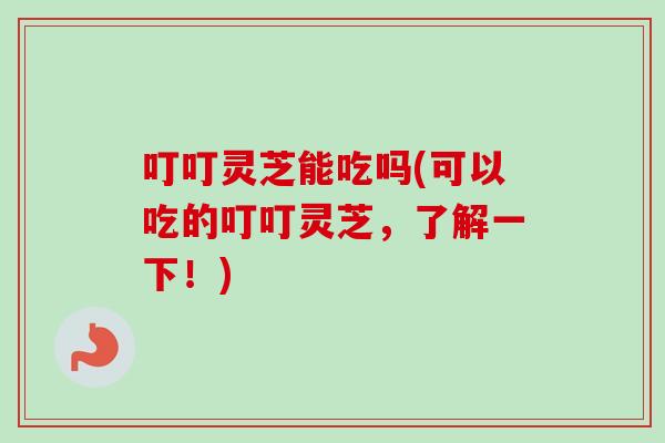 叮叮灵芝能吃吗(可以吃的叮叮灵芝,了解一下!) 叮叮灵芝能吃吗(可以吃的叮叮灵芝,了解一下!)