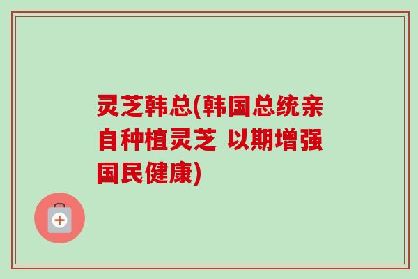 灵芝韩总(韩国总统亲自种植灵芝 以期增强国民健康) 灵芝韩总(韩国总统亲自种植灵芝 以期增强国民健康)