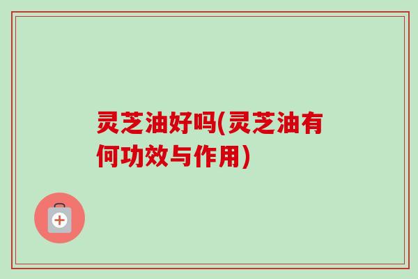 灵芝油好吗(灵芝油有何功效与作用)