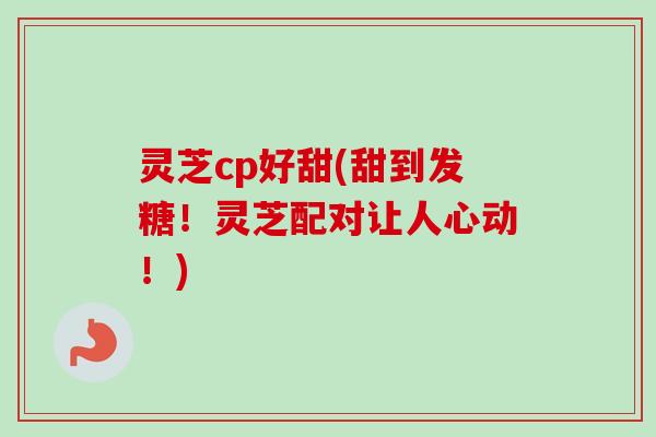 灵芝cp好甜(甜到发糖！灵芝配对让人心动！)