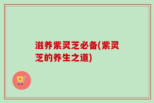滋养紫灵芝必备(紫灵芝的养生之道) 滋养紫灵芝必备(紫灵芝的养生之道)
