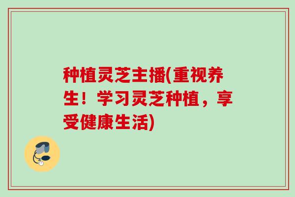 种植灵芝主播(重视养生!学习灵芝种植,享受健康生活) 种植灵芝主播(重视养生!学习灵芝种植,享受健康生活)