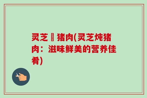 灵芝燉猪肉(灵芝炖猪肉:滋味鲜美的营养佳肴) 灵芝燉猪肉(灵芝炖猪肉:滋味鲜美的营养佳肴)