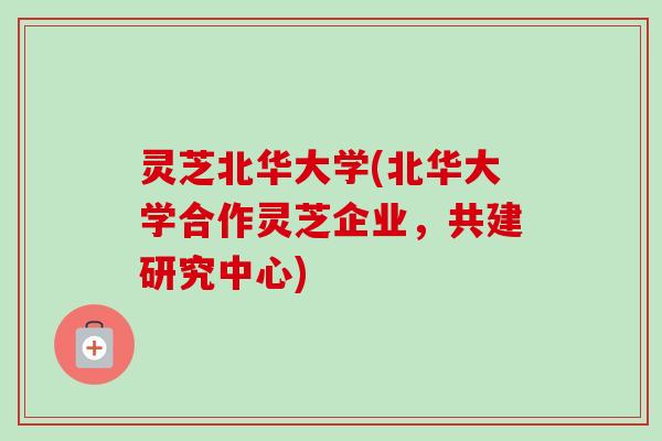 灵芝北华大学(北华大学合作灵芝企业,共建研究中心) 灵芝北华大学(北华大学合作灵芝企业,共建研究中心)