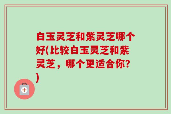 白玉灵芝和紫灵芝哪个好(比较白玉灵芝和紫灵芝,哪个更适合你?) 白玉灵芝和紫灵芝哪个好(比较白玉灵芝和紫灵芝,哪个更适合你?)