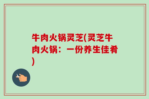 牛肉火锅灵芝(灵芝牛肉火锅:一份养生佳肴) 牛肉火锅灵芝(灵芝牛肉火锅:一份养生佳肴)