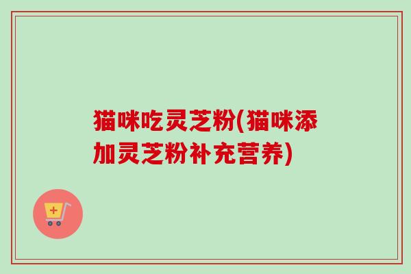 猫咪吃灵芝粉(猫咪添加灵芝粉补充营养) 猫咪吃灵芝粉(猫咪添加灵芝粉补充营养)