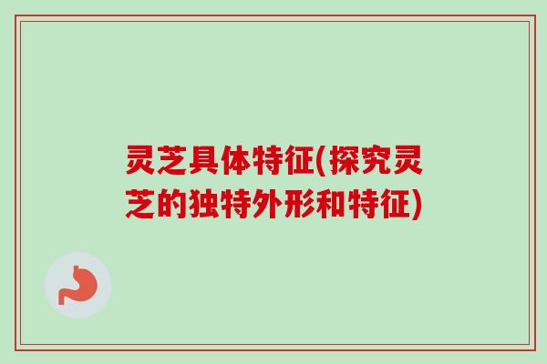 灵芝具体特征(探究灵芝的独特外形和特征)